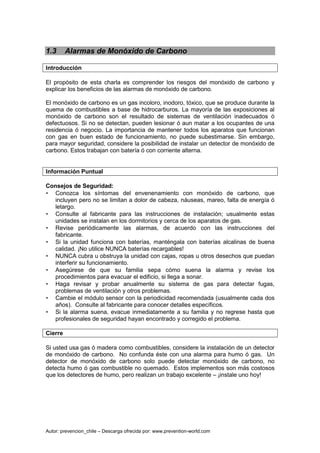 Autor: prevencion_chile – Descarga ofrecida por: www.prevention-world.com
1.3 Alarmas de Monóxido de Carbono
Introducción
El propósito de esta charla es comprender los riesgos del monóxido de carbono y
explicar los beneficios de las alarmas de monóxido de carbono.
El monóxido de carbono es un gas incoloro, inodoro, tóxico, que se produce durante la
quema de combustibles a base de hidrocarburos. La mayoría de las exposiciones al
monóxido de carbono son el resultado de sistemas de ventilación inadecuados ó
defectuosos. Si no se detectan, pueden lesionar ó aun matar a los ocupantes de una
residencia ó negocio. La importancia de mantener todos los aparatos que funcionan
con gas en buen estado de funcionamiento, no puede subestimarse. Sin embargo,
para mayor seguridad, considere la posibilidad de instalar un detector de monóxido de
carbono. Estos trabajan con batería ó con corriente alterna.
Información Puntual
Consejos de Seguridad:
• Conozca los síntomas del envenenamiento con monóxido de carbono, que
incluyen pero no se limitan a dolor de cabeza, náuseas, mareo, falta de energía ó
letargo.
• Consulte al fabricante para las instrucciones de instalación; usualmente estas
unidades se instalan en los dormitorios y cerca de los aparatos de gas.
• Revise periódicamente las alarmas, de acuerdo con las instrucciones del
fabricante.
• Si la unidad funciona con baterías, manténgala con baterías alcalinas de buena
calidad. ¡No utilice NUNCA baterías recargables!
• NUNCA cubra u obstruya la unidad con cajas, ropas u otros desechos que puedan
interferir su funcionamiento.
• Asegúrese de que su familia sepa cómo suena la alarma y revise los
procedimientos para evacuar el edificio, si llega a sonar.
• Haga revisar y probar anualmente su sistema de gas para detectar fugas,
problemas de ventilación y otros problemas.
• Cambie el módulo sensor con la periodicidad recomendada (usualmente cada dos
años). Consulte al fabricante para conocer detalles específicos.
• Si la alarma suena, evacue inmediatamente a su familia y no regrese hasta que
profesionales de seguridad hayan encontrado y corregido el problema.
Cierre
Si usted usa gas ó madera como combustibles, considere la instalación de un detector
de monóxido de carbono. No confunda éste con una alarma para humo ó gas. Un
detector de monóxido de carbono solo puede detectar monóxido de carbono, no
detecta humo ó gas combustible no quemado. Estos implementos son más costosos
que los detectores de humo, pero realizan un trabajo excelente – ¡instale uno hoy!
 