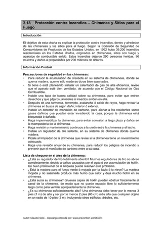 Autor: Claudio Soto – Descarga ofrecida por: www.prevention-world.com
2.18 Protección contra Incendios – Chimenea y Sitios para el
Fuego
Introducción
El objetivo de esta charla es explicar la protección contra incendios, dentro y alrededor
de las chimeneas y los sitios para el fuego. Según la Comisión de Seguridad de
Consumidores de Productos de los Estados Unidos, en 1992 hubo 39.200 incendios
residenciales en los Estados Unidos, originados en chimeneas, sitios con fuego y
aparatos de combustible sólido. Estos incendios dejaron 290 personas heridas, 90
muertos y daños a propiedades por 206 millones de dólares.
Información Puntual
Precauciones de seguridad en las chimeneas:
• Para reducir la acumulación de creosota en su sistema de chimeneas, donde se
quema madera, queme sólo maderas duras bien sazonadas.
• Si tiene o está planeando instalar un calentador de gas de alta eficiencia, revise
que el aparato esté bien ventilado, de acuerdo con el Código Nacional de Gas
Combustible.
• Instale una tapa de buena calidad sobre su chimenea, para evitar que entren
desechos y que pájaros, animales ó insectos aniden en ella.
• Después de una tormenta, terremoto, avalancha ó caída de rayos, haga revisar la
chimenea en busca de algún daño, interior ó exterior.
• Instale un detector de monóxido de carbono, para alertar a los residentes sobre
gases dañinos que puedan estar invadiendo la casa, porque la chimenea está
bloqueada ó dañada.
• Haga impermeabilizar la chimenea, para evitar corrosión a largo plazo y daños en
la mampostería de la chimenea.
• Haga revisión y mantenimiento continuos a la unión entre la chimenea y el techo.
• Instale un regulador de tiro sellante, en su sistema de chimenea donde quema
madera.
• Pídale al limpiador de la chimenea que revise si la chimenea tiene un revestimiento
adecuado.
• Haga una revisión anual de su chimenea, para reducir los peligros de incendio y
prevenir que el monóxido de carbono entre a su casa.
Lista de chequeo en el área de la chimenea:
• ¿Está su regulador de tiro totalmente abierto? Muchos reguladores de tiro no abren
completamente, debido a daños causados por el agua ó por acumulación de hollín.
Un buen profesional de la limpieza puede resolver este problema.
• ¿Está la madera para el fuego verde ó mojada por la lluvia ó la nieve? La madera
mojada y no sazonada produce más humo que calor y deja mucho hollín en su
chimenea.
• ¿Está sucia su chimenea? Gruesas capas de hollín pueden obstruir físicamente el
canal de la chimenea, de modo que no quede espacio libre lo suficientemente
largo como para ventilar apropiadamente la chimenea.
• ¿Es su chimenea suficientemente alta? Una chimenea debe tener por lo menos 3
pies (1 m) de alto y ser por lo menos 2 pies (60 cm) más alta que cualquier objeto
en un radio de 10 pies (3 m), incluyendo otros edificios, árboles, etc.
 