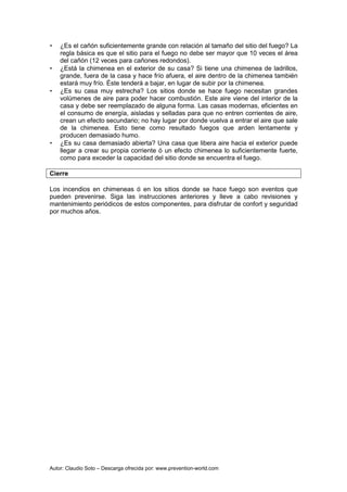 Autor: Claudio Soto – Descarga ofrecida por: www.prevention-world.com
• ¿Es el cañón suficientemente grande con relación al tamaño del sitio del fuego? La
regla básica es que el sitio para el fuego no debe ser mayor que 10 veces el área
del cañón (12 veces para cañones redondos).
• ¿Está la chimenea en el exterior de su casa? Si tiene una chimenea de ladrillos,
grande, fuera de la casa y hace frío afuera, el aire dentro de la chimenea también
estará muy frío. Éste tenderá a bajar, en lugar de subir por la chimenea.
• ¿Es su casa muy estrecha? Los sitios donde se hace fuego necesitan grandes
volúmenes de aire para poder hacer combustión. Este aire viene del interior de la
casa y debe ser reemplazado de alguna forma. Las casas modernas, eficientes en
el consumo de energía, aisladas y selladas para que no entren corrientes de aire,
crean un efecto secundario; no hay lugar por donde vuelva a entrar el aire que sale
de la chimenea. Esto tiene como resultado fuegos que arden lentamente y
producen demasiado humo.
• ¿Es su casa demasiado abierta? Una casa que libera aire hacia el exterior puede
llegar a crear su propia corriente ó un efecto chimenea lo suficientemente fuerte,
como para exceder la capacidad del sitio donde se encuentra el fuego.
Cierre
Los incendios en chimeneas ó en los sitios donde se hace fuego son eventos que
pueden prevenirse. Siga las instrucciones anteriores y lleve a cabo revisiones y
mantenimiento periódicos de estos componentes, para disfrutar de confort y seguridad
por muchos años.
 