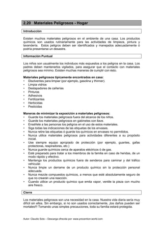 Autor: Claudio Soto – Descarga ofrecida por: www.prevention-world.com
2.20 Materiales Peligrosos - Hogar
Introducción
Existen muchos materiales peligrosos en el ambiente de una casa. Los productos
químicos son usados rutinariamente para las actividades de limpieza, pintura y
lavandería. Estos peligros deben ser identificados y manejados adecuadamente ó
podría presentarse un desastre.
Información Puntual
Los niños son usualmente los individuos más expuestos a los peligros en la casa. Los
padres deben mantenerlos vigilados, para asegurar que el contacto con materiales
peligrosos sea mínimo. Existen muchas maneras de cumplir con ésto.
Materiales peligrosos típicamente encontrados en casa:
• Disolventes para limpiar (por ejemplo, gasolina y thinner).
• Limpia vidrios
• Destapadores de cañerías
• Pinturas
• Adhesivos
• Fertilizantes
• Herbicidas
• Pesticidas
Maneras de minimizar la exposición a materiales peligrosos:
• Guarde los materiales peligrosos fuera del alcance de los niños.
• Guarde los materiales peligrosos en gabinetes con llave.
• Enséñele a las personas los peligros en el uso de estos materiales.
• Siga todas las indicaciones de las etiquetas de los envases.
• Nunca retire las etiquetas ó guarde los químicos en envases no permitidos.
• Nunca utilice materiales peligrosos para actividades diferentes a su propósito
inicial.
• Use siempre equipo apropiado de protección (por ejemplo, guantes, gafas
protectoras, respiradores, etc.)
• Nunca guarde químicos cerca de aparatos eléctricos ó de gas.
• Esté preparado para tratar a los miembros de la familia en caso de heridas, de un
modo rápido y efectivo.
• Mantenga los productos químicos fuera de senderos para caminar y del tráfico
vehicular.
• Nunca limpie un derrame de un producto químico sin la protección personal
adecuada.
• Nunca mezcle compuestos químicos, a menos que esté absolutamente seguro de
que no crearán una reacción.
• Cuando utilice un producto químico que emita vapor, ventile la pieza con mucho
aire fresco.
Cierre
Los materiales peligrosos son una necesidad en la casa. Nuestra vida diaria sería muy
difícil sin ellos. Sin embargo, si no son usados correctamente, ¡los daños pueden ser
mortales!!! Tomando unas simples precauciones, toda su familia estará protegida.
 