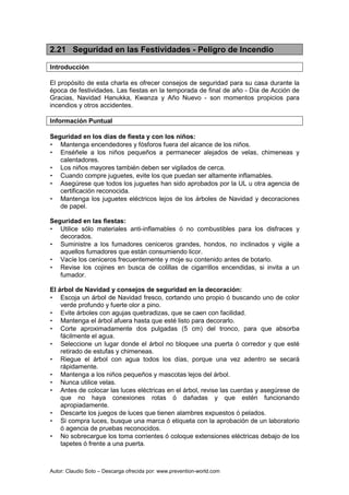 Autor: Claudio Soto – Descarga ofrecida por: www.prevention-world.com
2.21 Seguridad en las Festividades - Peligro de Incendio
Introducción
El propósito de esta charla es ofrecer consejos de seguridad para su casa durante la
época de festividades. Las fiestas en la temporada de final de año - Día de Acción de
Gracias, Navidad Hanukka, Kwanza y Año Nuevo - son momentos propicios para
incendios y otros accidentes.
Información Puntual
Seguridad en los días de fiesta y con los niños:
• Mantenga encendedores y fósforos fuera del alcance de los niños.
• Enséñele a los niños pequeños a permanecer alejados de velas, chimeneas y
calentadores.
• Los niños mayores también deben ser vigilados de cerca.
• Cuando compre juguetes, evite los que puedan ser altamente inflamables.
• Asegúrese que todos los juguetes han sido aprobados por la UL u otra agencia de
certificación reconocida.
• Mantenga los juguetes eléctricos lejos de los árboles de Navidad y decoraciones
de papel.
Seguridad en las fiestas:
• Utilice sólo materiales anti-inflamables ó no combustibles para los disfraces y
decorados.
• Suministre a los fumadores ceniceros grandes, hondos, no inclinados y vigile a
aquellos fumadores que están consumiendo licor.
• Vacíe los ceniceros frecuentemente y moje su contenido antes de botarlo.
• Revise los cojines en busca de colillas de cigarrillos encendidas, si invita a un
fumador.
El árbol de Navidad y consejos de seguridad en la decoración:
• Escoja un árbol de Navidad fresco, cortando uno propio ó buscando uno de color
verde profundo y fuerte olor a pino.
• Evite árboles con agujas quebradizas, que se caen con facilidad.
• Mantenga el árbol afuera hasta que esté listo para decorarlo.
• Corte aproximadamente dos pulgadas (5 cm) del tronco, para que absorba
fácilmente el agua.
• Seleccione un lugar donde el árbol no bloquee una puerta ó corredor y que esté
retirado de estufas y chimeneas.
• Riegue el árbol con agua todos los días, porque una vez adentro se secará
rápidamente.
• Mantenga a los niños pequeños y mascotas lejos del árbol.
• Nunca utilice velas.
• Antes de colocar las luces eléctricas en el árbol, revise las cuerdas y asegúrese de
que no haya conexiones rotas ó dañadas y que estén funcionando
apropiadamente.
• Descarte los juegos de luces que tienen alambres expuestos ó pelados.
• Si compra luces, busque una marca ó etiqueta con la aprobación de un laboratorio
ó agencia de pruebas reconocidos.
• No sobrecargue los toma corrientes ó coloque extensiones eléctricas debajo de los
tapetes ó frente a una puerta.
 