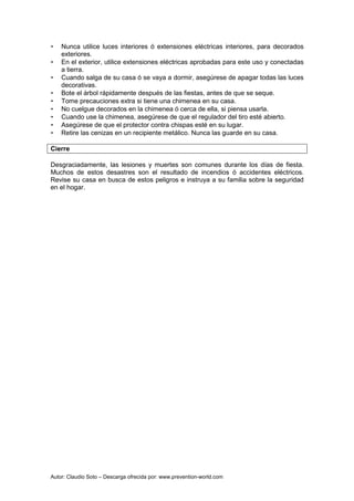 Autor: Claudio Soto – Descarga ofrecida por: www.prevention-world.com
• Nunca utilice luces interiores ó extensiones eléctricas interiores, para decorados
exteriores.
• En el exterior, utilice extensiones eléctricas aprobadas para este uso y conectadas
a tierra.
• Cuando salga de su casa ó se vaya a dormir, asegúrese de apagar todas las luces
decorativas.
• Bote el árbol rápidamente después de las fiestas, antes de que se seque.
• Tome precauciones extra si tiene una chimenea en su casa.
• No cuelgue decorados en la chimenea ó cerca de ella, si piensa usarla.
• Cuando use la chimenea, asegúrese de que el regulador del tiro esté abierto.
• Asegúrese de que el protector contra chispas esté en su lugar.
• Retire las cenizas en un recipiente metálico. Nunca las guarde en su casa.
Cierre
Desgraciadamente, las lesiones y muertes son comunes durante los días de fiesta.
Muchos de estos desastres son el resultado de incendios ó accidentes eléctricos.
Revise su casa en busca de estos peligros e instruya a su familia sobre la seguridad
en el hogar.
 