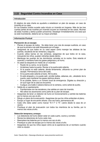 Autor: Claudio Soto – Descarga ofrecida por: www.prevention-world.com
2.22 Seguridad Contra Incendios en Casa
Introducción
El objetivo de esta charla es ayudarle a establecer un plan de escape, en caso de
incendio en su casa.
En los Estados Unidos sucede cada minuto un incendio en hogares. Más de las tres
cuartas partes de las muertes por incendio ocurren en incendios en las casas. Muchas
de estas muertes y daños pueden prevenirse. Desalojar inmediatamente una casa que
se está incendiando, debería ser su mayor prioridad.
Información Puntual
Planeación de un escape:
• Planee el escape de todos. Se debe tener una ruta de escape sustituta, en caso
de que la primera ruta esté bloqueada por el fuego.
• Asegúrese de que todos en su casa sepan como manejar las aldabas de las
puertas, escaleras de las ventanas y seguros.
• Cuando utilice barras en las ventanas, asegúrese de que todos en la casa,
incluyendo los niños, pueden retirarlas desde dentro.
• Mantenga las puertas de los dormitorios cerradas en la noche. Esto retarda el
incendio y mantiene fuera los gases peligrosos y el humo.
• Si usted se despierta en medio de un incendio:
• Ruede de su cama, no se levante.
• Arrástrese hasta la puerta. Revise si la puerta está caliente.
• Si la puerta no está caliente, ábrala lentamente, utilizando su primer plan de
escape. Permanezca cerca del suelo.
• Si la puerta está caliente al tacto, NO la abra.
• Si está atrapado y no puede salir, enrolle toallas, sábanas, etc., alrededor de la
puerta, para mantener los gases dañinos afuera.
• Si es posible, llame a un número local de emergencia. Dígales su dirección y
en que lugar de la casa se encuentra.
• Cuelgue una toalla ó sabana blanca en la ventana, como señal de auxilio.
• Salida de un apartamento:
• Familiarícese con las escaleras y las salidas en caso de incendio.
• NO utilice los ascensores como parte de su plan de escape.
• Asegúrese de tener un detector de humo en funcionamiento y cambie las baterías
por lo menos una vez al año.
• Dibuje un plano de la evacuación. Asegúrese de que los niños entienden el plano.
• Escoja un lugar de encuentro afuera. Una vez fuera, permanezca allí.
• Cada niño debe saber como marcar "9-1-1" ó "0". Llame desde la casa de un
vecino.
• Practique el plan de evacuación con todos los miembros de su familia, por lo
menos dos veces al año.
Detección temprana y ensayo:
• Los detectores de humo deben estar en cada cuarto, cocina y corredor.
• Revise los detectores de humo cada mes.
• Reemplace las baterías por lo menos una vez al año.
• Practique su plan de escape por lo menos dos veces al año.
• Asegúrese de que los niños sepan cómo es la apariencia de un bombero cuando
viste su equipo.
 