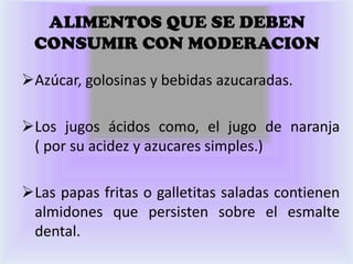 ALIMENTOS QUE SE DEBEN
 CONSUMIR CON MODERACION

Azúcar, golosinas y bebidas azucaradas.

Los jugos ácidos como, el jugo de naranja
 ( por su acidez y azucares simples.)

Las papas fritas o galletitas saladas contienen
 almidones que persisten sobre el esmalte
 dental.
 