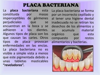 PLACA BACTERIANA
La placa bacteriana esta         La placa bacteriana se forma
constituida     por      masas   por un incorrecto cepillado y
imperceptibles de gérmenes       al tener una higiene dental
perjudiciales      que      se   inadecuada no se retiran los
encuentran en la boca y se       desechos de los alimentos y
adhieren a los dientes.          se     acumula      material
Algunos tipos de placa son los   orgánico       que        esta
que causan las caries. Otros     compuesto      por     restos
tipos de placa provocan          alimentarios y bacterias.
enfermedades en las encías.
La placa bacteriana no es
visible a simple vista a menos
que este pigmentada debido a
unas tabletas masticables
“reveladoras”.
 