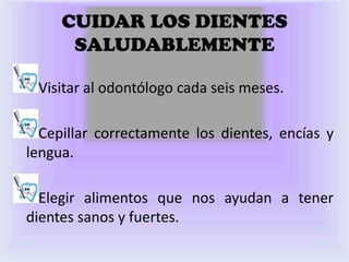 CUIDAR LOS DIENTES
      SALUDABLEMENTE

 Visitar al odontólogo cada seis meses.

  Cepillar correctamente los dientes, encías y
lengua.

  Elegir alimentos que nos ayudan a tener
dientes sanos y fuertes.
 