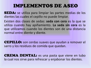 IMPLEMENTOS DE ASEO
SEDA: se utiliza para limpiar las partes medias de los
dientes las cuales el cepillo no puede limpiar.
Existen dos clases de sedas: seda con cera es la que se
utiliza cuando hay apiñamiento. La seda sin cera es la
que utilizamos cuando los dientes son de una distancia
normal entre diente y diente.

CEPILLO: son cerdas suaves que ayudan a remover el
sarro y los residuos de comida que quedan.

CREMA DENTAL: es una pasta que viene en tubo
la cual nos sirve para refrescar y enjabonar los dientes.
 