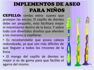 IMPLEMENTOS DE ASEO
            PARA NIÑOS
CEPILLO: cerdas extra- suaves que
protejan las encías; El cepillo de dientes
debe ser pequeño, esto facilitara mejor
el movimiento dentro de la boca. Y sobre
todo con divertidos diseños que alienten
a los menores a cepillarse.
• Es recomendable que posea cabeza
redondeada, ya que son más difíciles de
que lleguen a todos los rincones de la
boca.
• El mango del cepillo de dientes es
mejor si es de goma para que facilite el
agarre del mismo.
 