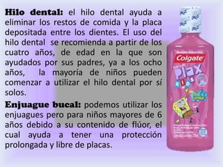Hilo dental: el hilo dental ayuda a
eliminar los restos de comida y la placa
depositada entre los dientes. El uso del
hilo dental se recomienda a partir de los
cuatro años, de edad en la que son
ayudados por sus padres, ya a los ocho
años, la mayoría de niños pueden
comenzar a utilizar el hilo dental por sí
solos.
Enjuague bucal: podemos utilizar los
enjuagues pero para niños mayores de 6
años debido a su contenido de flúor, el
cual ayuda a tener una protección
prolongada y libre de placas.
 