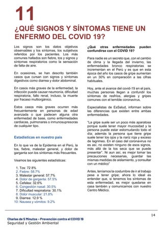 14
Charlas de 5 Minutos – Prevención contra el COVID 19
Seguridad y Gestión Ambiental
11
¿QUÉ SIGNOS Y SÍNTOMAS TIENE UN
ENFERMO DEL COVID 19?
Los signos son los datos objetivos
observables y los síntomas, los subjetivos
referidos por los pacientes. Los más
comunes hallados son fiebre, tos y signos y
síntomas respiratorios como la sensación
de falta de aire.
En ocasiones, se han descrito también
casos que cursan con signos y síntomas
digestivos como diarrea y dolor abdominal.
En casos más graves de la enfermedad, la
infección puede causar neumonía, dificultad
respiratoria, fallo renal, incluso, la muerte
por fracaso multiorgánico.
Estos casos más graves ocurren más
frecuentemente en personas de edad
avanzada o que padecen alguna otra
enfermedad de base, como enfermedades
cardiacas, pulmonares o inmunosupresoras
de cualquier tipo.
Estadísticas en nuestro país
En lo que va de la Epidemia en el Perú, la
tos, fiebre, malestar general, y dolor de
garganta son los síntomas más frecuentes.
Veamos las siguientes estadísticas:
1. Tos: 72 8%
2. Fiebre: 58.7%
3. Malestar general: 57.7%
4. Dolor de garganta: 57.5%
5. Cefalea: 32.6%
6. Congestión nasal: 30.5%
7. Dificultad respiratoria: 30.1%
8. Dolor muscular: 21.8%
9. Diarrea: 12.9 %
10: Nausea y vómitos: 9.2%
¿Qué otras enfermedades pueden
confundirse con el COVID 19?
Para nadie es un secreto que, con el cambio
de clima y la llegada del invierno, las
enfermedades bronco respiratorias se
incrementan en el Perú y es que en esta
época del año los casos de gripe aumentan
en un 30% en comparación a las cifras
habituales.
Hoy, ante el avance del covid-19 en el país,
muchas personas llegan a confundir los
síntomas de resfríos, alergias y gripes
comunes con el temible coronavirus.
Especialistas de EsSalud, informan sobre
las diferencias que existen entre ambas
enfermedades.
“La gripe suele ser un poco más aparatosa
porque suele tener mayor mucosidad y la
persona puede estar estornudando todo el
día; además la persona que tiene gripe
suele tener los ojos y la nariz roja y exceso
de lagrimeo. En el caso del coronavirus no
es así, no existen ninguno de esos signos,
más allá de la tos seca que se puede
presentar”. Ni aun así, es mejor tomar las
precauciones necesarias, guardar las
mismas medidas de aislamiento, y consultar
con un médico”
Antes, teníamos la costumbre de ir al trabajo
pese a tener gripe; ahora lo ideal es
entender que, si tenemos los síntomas de
esta enfermedad, es mejor quedarse en
casa también y comunicarnos con nuestro
Centro Médico.
 