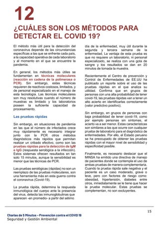 15
Charlas de 5 Minutos – Prevención contra el COVID 19
Seguridad y Gestión Ambiental
12
¿CUÁLES SON LOS MÉTODOS PARA
DETECTAR EL COVID 19?
El método más útil para la detección del
coronavirus depende de las circunstancias
específicas a las que se enfrente cada país,
a la capacidad operativa de cada laboratorio
y al momento en el que se encuentre la
pandemia.
En general, los métodos más útiles se
fundamentan en técnicas moleculares
(reacción en cadena de la polimerasa o
PCR). Sin embargo, estas técnicas
requieren de reactivos costosos, limitados, y
de personal especializado en el manejo de
esta tecnología. Las técnicas moleculares
son muy resolutivas cuando el número de
muestras es limitado y los laboratorios
poseen la suficiente capacidad de
procesamiento.
Las pruebas rápidas
Sin embargo, en situaciones de pandemia
en las que el número de infectados crece
muy rápidamente es necesario integrar
junto con la PCR otros métodos
diagnósticos más rápidos que permitan
realizar un cribado efectivo, como son las
pruebas rápidas para la detección de IgM
e IgG (respuesta serológica a la infección).
Estos sistemas ofrecen resultados en tan
solo 15 minutos, aunque la sensibilidad es
menor que las técnicas de PCR.
Las pruebas serológicas (rápidas) no son un
reemplazo de las pruebas moleculares, son
una herramienta más en esta guerra contra
el coronavirus (Covid-19).
La prueba rápida, determina la respuesta
inmunológica del cuerpo ante la presencia
del virus, detecta las inmunoglobulinas que
aparecen -en promedio- a partir del sétimo
día de la enfermedad, muy útil durante la
segunda y tercera semana de la
enfermedad. La ventaja de esta prueba es
que no requiere un laboratorio, ni personal
especializado, se realiza con una gota de
sangre y los resultados se dan en 20
minutos de tomada la muestra.
Recientemente el Centro de prevención y
Control de Enfermedades de EE.UU ha
publicado un reporte sobre el uso de las
pruebas rápidas en el que analiza su
utilidad. Confirma que en grupos de
personas con una alta probabilidad de tener
covid-19, las pruebas rápidas van a tener un
alto acierto en identificarlas correctamente
(valor predictivo positivo).
Sin embargo, en grupos de personas con
baja probabilidad de tener covid-19, como
por ejemplo personas sin síntomas, el
acierto va a ser menor. Estas características
son similares a las que ocurre con cualquier
prueba de laboratorio para el diagnóstico de
enfermedades. Por ello, el Estado peruano
se ha preocupado de obtener las pruebas
rápidas con el mayor nivel de sensibilidad y
especificidad posible.
Finalmente, es necesario destacar que el
MINSA ha emitido una directiva de manejo
de pacientes donde se contempla el uso de
ambas pruebas de manera complementaria.
Cuando la prueba rápida sale negativa y el
paciente es un caso moderado, grave o
leve, pero con factores de riesgo como:
obesidad, hipertensión, diabetes entre
otros, inmediatamente se le tiene que hacer
la prueba molecular. Estas pruebas se
complementan, no son excluyentes.
 