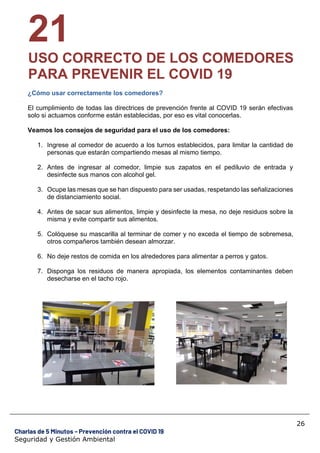 26
Charlas de 5 Minutos – Prevención contra el COVID 19
Seguridad y Gestión Ambiental
21
USO CORRECTO DE LOS COMEDORES
PARA PREVENIR EL COVID 19
¿Cómo usar correctamente los comedores?
El cumplimiento de todas las directrices de prevención frente al COVID 19 serán efectivas
solo si actuamos conforme están establecidas, por eso es vital conocerlas.
Veamos los consejos de seguridad para el uso de los comedores:
1. Ingrese al comedor de acuerdo a los turnos establecidos, para limitar la cantidad de
personas que estarán compartiendo mesas al mismo tiempo.
2. Antes de ingresar al comedor, limpie sus zapatos en el pediluvio de entrada y
desinfecte sus manos con alcohol gel.
3. Ocupe las mesas que se han dispuesto para ser usadas, respetando las señalizaciones
de distanciamiento social.
4. Antes de sacar sus alimentos, limpie y desinfecte la mesa, no deje residuos sobre la
misma y evite compartir sus alimentos.
5. Colóquese su mascarilla al terminar de comer y no exceda el tiempo de sobremesa,
otros compañeros también desean almorzar.
6. No deje restos de comida en los alrededores para alimentar a perros y gatos.
7. Disponga los residuos de manera apropiada, los elementos contaminantes deben
desecharse en el tacho rojo.
 