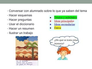 • Conversar con alumnado sobre lo que ya saben del tema
• Hacer esquemas
• Hacer preguntas
• Usar el diccionario
• Hacer un resumen
• Ilustrar un trabajo
 