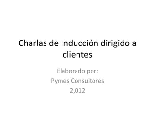 Charlas de Inducción dirigido a
            clientes
          Elaborado por:
        Pymes Consultores
              2,012
 