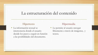 La estructuración del contenido
Hipertexto
• La información textual se
interconecta donde el usuario
decide los pasos a seguir en función
a las posibilidades del documento.
Hipermedia
• Le permite al usuario navegar
libremente a través de imágenes, y
textos.
 