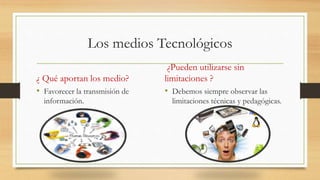Los medios Tecnológicos
¿ Qué aportan los medio?
• Favorecer la transmisión de
información.
¿Pueden utilizarse sin
limitaciones ?
• Debemos siempre observar las
limitaciones técnicas y pedagógicas.
 