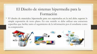 El Diseño de sistemas hipermedia para la
Formación
• El diseño de materiales hipermedia para ser soportados en la red debe superar la
simple exposición de texto plano. En este sentido se debe utilizar una estructura
especifica que facilite tanto el seguimiento de la información por el estudiante como
su comprensión
 