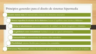 Principios generales para el diseño de sistemas hipermedia
Cuanto menos más: El material debe contener los elementos necesarios
Nunca supeditar lo técnico de lo didáctico: buscar el equilibrio entre técnico y didáctico.
Evitar el aburrimiento: presentar contenidos de calidad y un diseño imaginativo y dinámico.
Legibilidad contra irritabilidad: facilidad con que se capta la información.
Interactividad: la interactividad del entorno debe entenderse.
Flexibilidad: entorno flexible para el acceso a los contenidos.
Estructura Hipertextual: realizar documentos que propicien el desplazamiento del lector por el mismo.
 