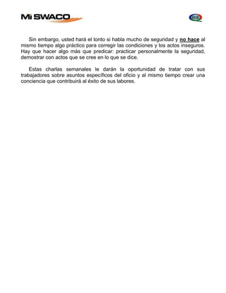 Sin embargo, usted hará el tonto si habla mucho de seguridad y no hace al 
mismo tiempo algo práctico para corregir las condiciones y los actos inseguros. 
Hay que hacer algo más que predicar: practicar personalmente la seguridad, 
demostrar con actos que se cree en lo que se dice. 
Estas charlas semanales le darán la oportunidad de tratar con sus 
trabajadores sobre asuntos específicos del oficio y al mismo tiempo crear una 
conciencia que contribuirá al éxito de sus labores. 
 