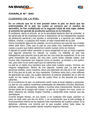 CHARLA N° 043 
CUIDADO DE LA PIEL 
En un artículo que leí el mes pasado sobre la piel, se decía que las 
enfermedades de la piel, las cuales se conocen por el nombre de 
dermatitis, se han multiplicado en la segunda mitad de este siglo, debido 
al aumento tan grande de productos químicos en la industria. 
El problema, decía el artículo, es en la actualidad bastante fácil de controlar, si 
las gerencias de las empresas ponen a disposición de los trabajadores equipos 
de protección personal y les ayudan a comprender y a apreciar por medio de 
folletos, charlas, o cualquier otro medio, el valor inestimable de su piel. 
Como recordarán algunos de ustedes, no es la primera vez que les voy a hablar 
sobre este tema. Creo que la piel es una parte muy importante de nuestro 
cuerpo y quiero que todos valoremos nuestro cuerpo como se merece. 
A alguien le puede haber parecido un poco exagerado el que yo haya sugerido 
que algunas personas no valoran su cuerpo. La realidad es que hay 
trabajadores que piensan que la piel por ser una cosa tan superficial, no es una 
parte importante del cuerpo. Sé muy bien, como todos ustedes saben, que 
mucho más importante son órganos como el cerebro, el corazón y los pulmo-nes, 
pero esto no es razón para que no valoremos la piel. 
La piel es un tejido muy sensitivo que cubre todo nuestro cuerpo. Vivimos, sin 
ninguna exageración, dentro de una cápsula, nuestra piel. La piel de las 
personas adultas, como nosotros, tiene una extensión de más de 3 m2. A pesar 
de lo fina que es la piel, es muy resistente. Contiene entre dos y tres millones 
de glándulas de sudor, las cuales desechan al exterior alrededor de un litro de 
sudor en los meses fríos y más de cuatro litros al día durante los meses 
calientes. 
Si no tuviéramos la piel, no podríamos sentir nada al tocar objetos o personas. 
La piel es una cadena misteriosa entrelazada de delicados circuitos eléctricos, 
antenas, cables, interruptores, tejidos y muchos otros mecanismos. Recibe una 
tercera parte de la sangre del cuerpo. La piel es un órgano vivo que, como un 
árbol, desecha las células (hojas) muertas y desarrolla otras nuevas que las 
reemplazan. 
Cuando tengan tiempo, en sus casas, o en cualquier otro lugar, piensen un 
poco en todo esto que les he dicho, y se convencerán que la piel protege el 
funcionamiento interno de los órganos más importantes de nuestro cuerpo. Si la 
dañamos, abrimos una brecha por la que pueden entrar toda clase de 
gérmenes y virus que pueden atacar nuestros órganos internos. 
 