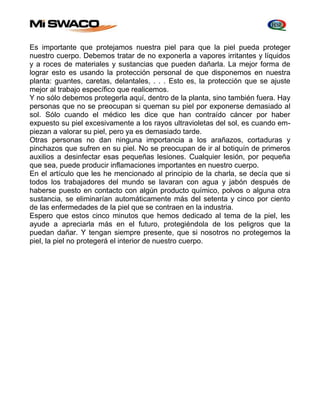 Es importante que protejamos nuestra piel para que la piel pueda proteger 
nuestro cuerpo. Debemos tratar de no exponerla a vapores irritantes y líquidos 
y a roces de materiales y sustancias que pueden dañarla. La mejor forma de 
lograr esto es usando la protección personal de que disponemos en nuestra 
planta: guantes, caretas, delantales, . . . Esto es, la protección que se ajuste 
mejor al trabajo específico que realicemos. 
Y no sólo debemos protegerla aquí, dentro de la planta, sino también fuera. Hay 
personas que no se preocupan si queman su piel por exponerse demasiado al 
sol. Sólo cuando el médico les dice que han contraído cáncer por haber 
expuesto su piel excesivamente a los rayos ultravioletas del sol, es cuando em-piezan 
a valorar su piel, pero ya es demasiado tarde. 
Otras personas no dan ninguna importancia a los arañazos, cortaduras y 
pinchazos que sufren en su piel. No se preocupan de ir al botiquín de primeros 
auxilios a desinfectar esas pequeñas lesiones. Cualquier lesión, por pequeña 
que sea, puede producir inflamaciones importantes en nuestro cuerpo. 
En el artículo que les he mencionado al principio de la charla, se decía que si 
todos los trabajadores del mundo se lavaran con agua y jabón después de 
haberse puesto en contacto con algún producto químico, polvos o alguna otra 
sustancia, se eliminarían automáticamente más del setenta y cinco por ciento 
de las enfermedades de la piel que se contraen en la industria. 
Espero que estos cinco minutos que hemos dedicado al tema de la piel, les 
ayude a apreciarla más en el futuro, protegiéndola de los peligros que la 
puedan dañar. Y tengan siempre presente, que si nosotros no protegemos la 
piel, la piel no protegerá el interior de nuestro cuerpo. 
 