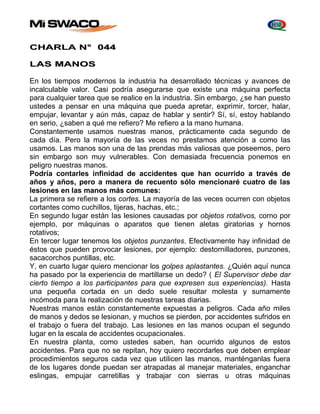 CHARLA N° 044 
LAS MANOS 
En los tiempos modernos la industria ha desarrollado técnicas y avances de 
incalculable valor. Casi podría asegurarse que existe una máquina perfecta 
para cualquier tarea que se realice en la industria. Sin embargo, ¿se han puesto 
ustedes a pensar en una máquina que pueda apretar, exprimir, torcer, halar, 
empujar, levantar y aún más, capaz de hablar y sentir? Sí, sí, estoy hablando 
en serio, ¿saben a qué me refiero? Me refiero a la mano humana. 
Constantemente usamos nuestras manos, prácticamente cada segundo de 
cada día. Pero la mayoría de las veces no prestamos atención a como las 
usamos. Las manos son una de las prendas más valiosas que poseemos, pero 
sin embargo son muy vulnerables. Con demasiada frecuencia ponemos en 
peligro nuestras manos. 
Podría contarles infinidad de accidentes que han ocurrido a través de 
años y años, pero a manera de recuento sólo mencionaré cuatro de las 
lesiones en las manos más comunes: 
La primera se refiere a los cortes. La mayoría de las veces ocurren con objetos 
cortantes como cuchillos, tijeras, hachas, etc.; 
En segundo lugar están Ias lesiones causadas por objetos rotativos, corno por 
ejemplo, por máquinas o aparatos que tienen aletas giratorias y hornos 
rotativos; 
En tercer lugar tenemos los objetos punzantes. Efectivamente hay infinidad de 
éstos que pueden provocar lesiones, por ejemplo: destornilladores, punzones, 
sacacorchos puntillas, etc. 
Y, en cuarto lugar quiero mencionar los golpes aplastantes. ¿Quién aquí nunca 
ha pasado por la experiencia de martillarse un dedo? ( El Supervisor debe dar 
cierto tiempo a los participantes para que expresen sus experiencias). Hasta 
una pequeña cortada en un dedo suele resultar molesta y sumamente 
incómoda para la realización de nuestras tareas diarias. 
Nuestras manos están constantemente expuestas a peligros. Cada año miles 
de manos y dedos se lesionan, y muchos se pierden, por accidentes sufridos en 
el trabajo o fuera del trabajo. Las lesiones en las manos ocupan el segundo 
lugar en la escala de accidentes ocupacionales. 
En nuestra planta, como ustedes saben, han ocurrido algunos de estos 
accidentes. Para que no se repitan, hoy quiero recordarles que deben emplear 
procedimientos seguros cada vez que utilicen las manos, manténganlas fuera 
de los lugares donde puedan ser atrapadas al manejar materiales, enganchar 
eslingas, empujar carretillas y trabajar con sierras u otras máquinas 
 