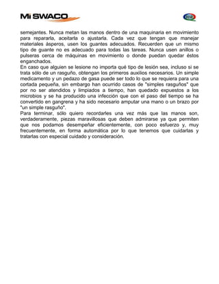 semejantes. Nunca metan las manos dentro de una maquinaria en movimiento 
para repararla, aceitarla o ajustarla. Cada vez que tengan que manejar 
materiales ásperos, usen los guantes adecuados. Recuerden que un mismo 
tipo de guante no es adecuado para todas las tareas. Nunca usen anillos o 
pulseras cerca de máquinas en movimiento o donde puedan quedar éstos 
enganchados. 
En caso que alguien se lesione no importa qué tipo de lesión sea, incluso si se 
trata sólo de un rasguño, obtengan los primeros auxilios necesarios. Un simple 
medicamento y un pedazo de gasa puede ser todo lo que se requiera para una 
cortada pequeña, sin embargo han ocurrido casos de "simples rasguños" que 
por no ser atendidos y limpiados a tiempo, han quedado expuestos a los 
microbios y se ha producido una infección que con el paso del tiempo se ha 
convertido en gangrena y ha sido necesario amputar una mano o un brazo por 
"un simple rasguño". 
Para terminar, sólo quiero recordarles una vez más que las manos son, 
verdaderamente, piezas maravillosas que deben admirarse ya que permiten 
que nos podamos desempeñar eficientemente, con poco esfuerzo y, muy 
frecuentemente, en forma automática por lo que tenemos que cuidarlas y 
tratarlas con especial cuidado y consideración. 
 