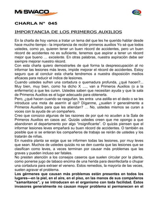 CHARLA N° 045 
IMPORTANCIA DE LOS PRIMEROS AUXILIOS 
En la charla de hoy vamos a tratar un tema del que les he querido hablar desde 
hace mucho tiempo - la importancia de recibir primeros auxilios Yo sé que todos 
ustedes, como yo, quieren tener un buen récord de accidentes, pero un buen 
récord de accidentes no es suficiente, tenemos que aspirar a tener un récord 
mejor que bueno … excelente. En otras palabras, nuestra aspiración debe ser 
siempre mejorar nuestro récord. 
Con esta charla quiero demostrarles de qué forma la despreocupación al no 
informar las lesiones más leves, impide mejorar el récord de accidentes. Estoy 
seguro que al concluir esta charla tendremos a nuestra disposición medios 
eficaces para reducir el índice de lesiones. 
Cuando ustedes sufren una cortadura o quemadura profunda, ¿qué hacen?... 
Muy bien, muy bien, como ha dicho X ...., van a Primeros Auxilios (o a la 
enfermería) a que les curen. Ustedes saben que necesitan ayuda y que la sala 
de Primeros Auxilios es el lugar adecuado para obtenerla. 
Pero, ¿qué hacen cuando se rasguñan, les entra una astilla en el dedo o se les 
introduce una mota de aserrín al ojo? Díganme, ¿suelen ir generalmente a 
Primeros Auxilios para que les atiendan? … No, ustedes mismos se curan a 
voces con la ayuda de un compañero. 
Creo que conozco algunas de las razones de por qué no acuden a la Sala de 
Primeros Auxilios en casos así. Quizás ustedes creen que me opongo a que 
abandonen el departamento por algo “insignificante”. O quizás piensen que el 
informar lesiones leves empañará su buen récord de accidentes. O también es 
posible que si se enteran los compañeros de trabajo se reirán de ustedes y los 
tratarán de niñas. 
En nuestra planta se exige que se informen todas las lesiones, por muy leves 
que sean. Muchos de ustedes quizás no se den cuenta que las lesiones que se 
clasifican como leves, a veces terminan por causar más problemas que las 
graves y pueden incluso ser fatales. 
No presten atención a los consejos caseros que suelen circular por la planta, 
como ponerse jugo de tabaco encima de una herida para desinfectarla o chupar 
una cortadura para extraer el veneno. Estos remedios, la mayoría de las veces, 
suelen agravar el problema. 
Los gérmenes que causan más problemas están presentes en todos los 
lugares—en la piel, en el aire, en el piso, en las manos de sus compañeros 
"samaritanos", y se introducen en el organismo con toda facilidad. Estos 
invasores generalmente no causan mayor problema si permanecen en el 
 