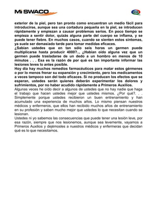 exterior de la piel, pero tan pronto como encuentran un medio fácil para 
introducirse, aunque sea una cortadura pequeña en la piel, se introducen 
rápidamente y empiezan a causar problemas serios. En poco tiempo se 
empieza a sentir dolor, quizás alguna parte del cuerpo se inflama, y se 
puede tener fiebre. En muchos casos, cuando se sienten estos síntomas, 
ya suele ser demasiado tarde para tomar medidas eficaces. 
¿Sabían ustedes que en tan sólo seis horas un germen puede 
multiplicarse hasta producir 4000?.., ¿Habían oído alguna vez que un 
germen puede trasladarse de un dedo a un hombro en menos de 10 
minutos . . . Esa es la razón de por qué es tan importante informar las 
lesiones leves lo antes posible. 
Hoy día hay muchos remedios farmacéuticos para matar estos gérmenes 
o por lo menos frenar su expansión y crecimiento, pero los medicamentos 
a veces tampoco son del todo eficaces. Si no producen los efectos que se 
esperan, ustedes serán quienes deberán experimentar los dolores y 
sufrimientos, por no haber acudido rápidamente a Primeros Auxilios. 
Algunas veces he oído decir a algunos de ustedes que no hay nadie que haga 
el trabajo que hacen ustedes mejor que ustedes mismos. ¿Por qué?. . . 
Simplemente porque ustedes recibieron un buen entrenamiento y han 
acumulado una experiencia de muchos años. Lo mismo piensan nuestros 
médicos y enfermeros, que ellos han recibido muchos años de entrenamiento 
en su profesión y saben mucho mejor que ustedes lo que necesitan cuando se 
lesionan. 
Ustedes ni yo sabemos las consecuencias que puede tener una lesión leve, por 
esa razón, siempre que nos lesionemos, aunque sea levemente, vayamos a 
Primeros Auxilios y dejémosles a nuestros médicos y enfermeras que decidan 
qué es lo que necesitamos. 
 