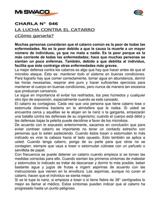 CHARLA N° 046 
LA LUCHA CONTRA EL CATARRO 
¿Cómo ganarla? 
Muchas personas consideran que el catarro común es la peor de todas las 
enfermedades. No es la peor debido a que le causa la muerte a un mayor 
número de individuos, ya que no mata a nadie. Es la peor porque es la 
más corriente de todas las enfermedades; hace que muchas personas se 
sientan un poco enfermas. También, debido a que debilita al individuo, 
facilita que éste contraiga otras enfermedades más graves. 
La mejor defensa contra los catarros es algo que hay que hacer antes de que el 
microbio ataque. Esto es: mantener todo el sistema en buenas condiciones. 
Para lograrlo hay que comer correctamente, tomar agua en abundancia, dormir 
las horas necesarias, respirar aire puro y hacer suficientes ejercicios para 
mantener el cuerpo en buenas condiciones, pero nunca de manera tan excesiva 
que produzcan cansancio. 
Le sigue en importancia el evitar los resfriados, los pies húmedos y cualquier 
otro tipo de exposición, especialmente cuando se está cansado. 
El catarro es contagioso. Cada vez que una persona que tiene catarro tose o 
estornuda disemina bacteria en la atmósfera que le rodea. Si usted se 
encuentra cerca y aquéllas se le alojan en la nariz o la garganta, empezarán 
una batalla contra las defensas de su organismo; cuando el cuerpo está débil y 
las defensas bajas la peleíta puede decidirse a favor de los microbios. 
De acuerdo con lo expuesto anteriormente, sacamos en conclusión que para 
evitar contraer catarro es importante no tener un contacto estrecho con 
personas que lo estén padeciendo. Cuando éstos tosan o estornuden lo más 
indicado es virar la cabeza hacia el lado opuesto. Esto también se aplica a 
usted. Cuando tenga catarro, ponga de su parte para que otros no se 
contagien; siempre que vaya a toser o estornudar cúbrase con un pañuelo o 
servilleta de papel. 
Con frecuencia se puede detener un catarro cuando empieza si se toman las 
medidas correctas para ello. Cuando sientan los primeros síntomas de malestar 
y estornudos lo indicado es tratar de descansar y dormir lo más posible, beber 
bastante agua y jugos de frutas e ingerir aspirinas de acuerdo con las 
instrucciones que vienen en la envoltura. Las aspirinas, aunque no curan el 
catarro, hacen que el individuo se sienta mejor. 
Si se le tupe la nariz, si empieza a toser o si tiene fiebre de 38° centígrados lo 
mejor es llamar al médico. Estos síntomas pueden indicar que el catarro ha 
progresado hasta un punto peligroso. 
 