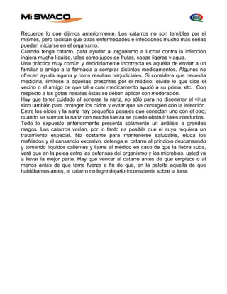 Recuerde lo que dijimos anteriormente. Los catarros no son temibles por sí 
mismos, pero facilitan que otras enfermedades e infecciones mucho más serias 
puedan iniciarse en el organismo. 
Cuando tenga catarro, para ayudar al organismo a Iuchar contra la infección 
ingiera mucho líquido, tales como jugos de frutas, sopas ligeras y agua. 
Una práctica muy común y decididamente incorrecta es aquélla de enviar a un 
familiar o amigo a la farmacia a comprar distintos medicamentos. Algunos no 
ofrecen ayuda alguna y otros resultan perjudiciales. Si considera que necesita 
medicina, limítese a aquéllas prescritas por el médico; olvide lo que dice el 
vecino o el amigo de que tal o cual medicamento ayudó a su prima, etc. Con 
respecto a las gotas nasales éstas se deben aplicar con moderación. 
Hay que tener cuidado al sonarse la nariz, no sólo para no diseminar el virus 
sino también para proteger los oídos y evitar que se contagien con la infección. 
Entre los oídos y la nariz hay pequeños pasajes que conectan uno con el otro; 
cuando se suenan la nariz con mucha fuerza se puede obstruir tales conductos. 
Todo lo expuesto anteriormente presenta solamente un análisis a grandes 
rasgos. Los catarros varían, por lo tanto es posible que el suyo requiera un 
tratamiento especial. No obstante para mantenerse saludable, eluda los 
resfriados y el cansancio excesivo, detenga el catarro al principio descansando 
y tomando líquidos calientes y llame al médico en caso de que la fiebre suba, 
verá que en la pelea entre las defensas del organismo y los microbios, usted va 
a llevar la mejor parte. Hay que vencer al catarro antes de que empiece o al 
menos antes de que tome fuerza a fin de que, en la peleíta aquella de que 
hablábamos antes, el catarro no logre dejarlo inconsciente sobre la lona. 
 