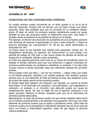 CHARLA N° 047 
Urgencias en las emergencias médicas 
Un simple arañazo puede convertirse en un dolor grande si no se le da la 
atención requerida. Cuanto más se demore uno en tratar incluso una lesión 
pequeña, tanto más probable será que se convierta en un problema médico 
grave. El dejar de recibir los primeros auxilios rápidamente puede ser causa 
también de que sea necesario recibir un tratamiento más caro, más tarde. Y 
también existe el problema de la pérdida de tiempo en el trabajo. 
Por ejemplo, el director de prevención de accidentes de una compañía examinó 
cien informes de lesiones incapacitantes en base a esta pregunta: ¿''Siguió la 
persona lesionada las instrucciones”? En 45 de los casos examinados la 
respuesta fue “No''. 
La mayor parte de las lesiones que estudió eran pequeñas. Incluso así, 45 
trabajadores lesionados no siguieron las instrucciones, lo cual produjo una 
pérdida de trabajo de 225 días, o casi nueve meses de pérdida de tiempo de 
trabajo de un empleado, debido a esos accidentes. 
Es triste que algunas personas crean que es un motivo de humillación parar de 
trabajar el tiempo suficiente para que una enfermera o alguien entrenado en 
primeros auxilios limpie una cortadura o desinfecte un arañazo. Y es más triste 
cuando incluso el propio Iesionado sabe que realmente necesita los primeros 
auxilios. 
Otros pueden creer que ellos — por ser las víctimas — saben mejor que nadie 
si una herida pequeña, necesita o no cuidado especial. Hay también quienes 
piensan que es una indicación de falta de libertad el tener que obedecer al pie 
de la letra las reglas acerca de los primeros auxilios. 
El tiempo ideal para detener una infección, por ejemplo, es cuando la herida 
esta fresca. Si se descuida una cortadura, una quemadura, una magulladura o 
contusión, un arañazo o un chinchón, ese descuido puede ser causa de 
complicaciones serias. Así que no dejen de dar la atención necesaria a una 
lesión pequeña. Reserve el tiempo necesario para que se le administre los 
primeros auxilios adecuados. 
Naturalmente, Ia clase de primeros auxilios de que hemos hablado hasta ahora 
se ha referido exclusivamente a las lesiones muy pequeñas. Pero hay una clase 
diferente de primeros auxilios que se aplica a problemas serios. Esta clase de 
primeros auxilios es la emergencia o tratamiento temporal que se da en caso de 
sufrir una lesión o enfermedad repentina, antes de que llegue la atención 
medica profesional. 
 