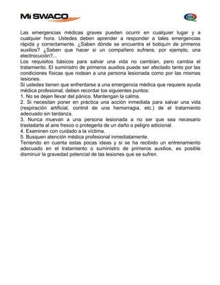 Las emergencias médicas graves pueden ocurrir en cualquier lugar y a 
cualquier hora. Ustedes deben aprender a responder a tales emergencias 
rápida y correctamente. ¿Saben dónde se encuentra el botiquín de primeros 
auxilios? ¿Saben que hacer si un compañero sufriera, por ejemplo, una 
electrocución?... 
Los requisitos básicos para salvar una vida no cambian, pero cambia el 
tratamiento. El suministro de primeros auxilios puede ser afectado tanto por las 
condiciones físicas que rodean a una persona lesionada como por las mismas 
Iesiones. 
Si ustedes tienen que enfrentarse a una emergencia médica que requiere ayuda 
médica profesional, deben recordar los siguientes puntos: 
1. No se dejen llevar del pánico. Mantengan la calma. 
2. Si necesitan poner en práctica una acción inmediata para salvar una vida 
(respiración artificial, control de una hemorragia, etc.) de el tratamiento 
adecuado sin tardanza. 
3. Nunca muevan a una persona lesionada a no ser que sea necesario 
trasladarla al aire fresco o protegerla de un daño o peligro adicional. 
4. Examinen con cuidado a la víctima. 
5. Busquen atención médica profesional inmediatamente. 
Teniendo en cuenta estas pocas ideas y si se ha recibido un entrenamiento 
adecuado en el tratamiento o suministro de primeros auxilios, es posible 
disminuir la gravedad potencial de las lesiones que se sufren. 
 