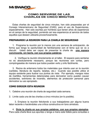 COMO SERVIRSE DE LAS 
CHARLAS DE CINCO MINUTOS 
Estas charlas de seguridad de cinco minutos, han sido preparadas por el 
Consejo Interamericano de Seguridad (CIAS), para el uso de Supervisores, 
especialmente. Han sido escritas por hombres que tienen años de experiencia 
en el campo de la seguridad, poniendo así esa experiencia al servicio de todos 
aquellos que deseen utilizarla provechosamente. 
PREPARANDO LA REUNION PARA LA CHARLA DE SEGURIDAD 
1. Programe la reunión por lo menos con una semana de anticipación, de 
forma que tenga la oportunidad de familiarizarse con el tema que se va a 
discutir. Usted debe ser capaz de presentar la charla de una manera 
convincente, sin leerla, con sus propias palabras. 
2. Verifique la reunión directamente en el taller. El espacio para sentarse 
no es absolutamente necesario, porque las reuniones son cortas, pero 
compóngaselas de manera que todos puedan verlo y oírlo fácilmente. 
3. Reúna de antemano todos los materiales que intenta usar en la reunión 
(carteles, literatura de reparto, tarjetas, etc.) Cuando sea posible utilice el 
equipo existente para ilustrar sus puntos de vista. Por ejemplo, mangos rotos 
de martillos, herramientas deterioradas para demostrar como pueden causar 
accidentes, extintores de incendio, elementos de protección personal para 
demostrar su uso apropiado. 
COMO DIRIGIR ESTA REUNION 
1. Celebre una reunión de charla de seguridad cada semana. 
2. Limite cada una de las charlas a cinco minutos (en lo posible). 
3. Empiece la reunión felicitando a sus trabajadores por alguna buena 
labor reciente o haciéndoles una crítica constructiva en tono amistoso. 
4. Dicte la charla en sus propias palabras, con sus propios ejemplos. 
Para cada charla lleve sus apuntes o tenga a mano este folleto para consultas o 
 