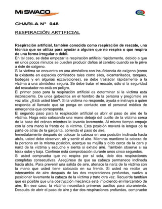 CHARLA N° 048 
RESPIRACIÓN ARTIFICIAL 
Respiración artificial, también conocida como respiración de rescate, una 
técnica que se utiliza para ayudar a alguien que no respira o que respira 
de una forma irregular o débil. 
En tal caso, se debe empezar la respiración artificial rápidamente, debido a que 
en unos pocos minutos se pueden producir daños al cerebro cuando se le prive 
a éste de oxígeno. 
Si la víctima se encuentra en una atmósfera con insuficiencia de oxígeno (como 
la existente en espacios confinados tales como silos, alcantarillados, tanques, 
bodegas y en algunas excavaciones), se debe trasladar rápidamente a la 
víctima a una atmósfera segura. Se debe tratar el rescate, sólo si la seguridad 
del rescatador no está en peligro. 
El primer paso para la respiración artificial es determinar si la víctima está 
inconsciente. De unos golpecitos en el hombro de la persona y pregúntele en 
voz alta: ¿Está usted bien?. Si la víctima no responde, ayuda e instruya a quien 
responda al llamado que se ponga en contacto con el personal médico de 
emergencia que corresponda. 
El segundo paso para la respiración artificial es abrir el paso de aire de la 
víctima. Haga esto colocando una mano debajo del cuello de la víctima cerca 
de la base del cráneo mientras lo levanta levemente. Al mismo tiempo empuje 
con la otra mano la frente de la víctima. Esta posición moverá la lengua de la 
parte de atrás de la garganta, abriendo el paso de aire. 
Inmediatamente después de colocar la cabeza en una posición inclinada hacia 
atrás, usted debe observar, oír y sentir el aire. Mientras mantiene la cabeza de 
la persona en la misma posición, acerque su mejilla y oído cerca de la cara y 
nariz de la víctima y escuche y sienta si exhale aire. También observe si su 
tórax sube y baja. Continúe esta comprobación durante unos cinco segundos. 
Si usted comprueba que no respira por sí sola, dele dos respiraciones 
completas consecutivas. Asegúrese de que su cabeza permanece inclinada 
hacia atrás. Para prevenir una salida de aire, atenace la nariz de la víctima con 
la mano que usted tiene colocada en su frente. Si usted no recibe un 
intercambio de aire después de las dos respiraciones profundas, vuelva a 
posicionar levemente la cabeza de la víctima y trate otra vez. Recuerde también 
que es posible que una obstrucción mecánica esté impidiendo el intercambio de 
aire. En ese caso, la víctima necesitará primeros auxilios para atoramiento. 
Después de abrir el paso de aire y dar dos respiraciones profundas, compruebe 
 