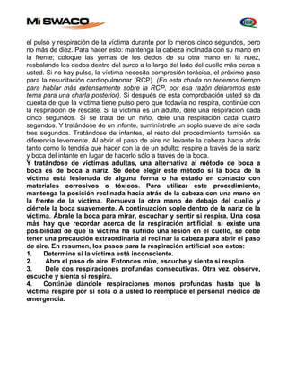 el pulso y respiración de la víctima durante por lo menos cinco segundos, pero 
no más de diez. Para hacer esto: mantenga la cabeza inclinada con su mano en 
la frente; coloque las yemas de los dedos de su otra mano en la nuez, 
resbalando los dedos dentro del surco a lo largo del lado del cuello más cerca a 
usted. Si no hay pulso, la víctima necesita compresión torácica, el próximo paso 
para la resucitación cardiopulmonar (RCP). (En esta charla no tenemos tiempo 
para hablar más extensamente sobre la RCP, por esa razón dejaremos este 
tema para una charla posterior). Si después de esta comprobación usted se da 
cuenta de que la víctima tiene pulso pero que todavía no respira, continúe con 
la respiración de rescate. Si la víctima es un adulto, dele una respiración cada 
cinco segundos. Si se trata de un niño, dele una respiración cada cuatro 
segundos. Y tratándose de un infante, suminístrele un soplo suave de aire cada 
tres segundos. Tratándose de infantes, el resto del procedimiento también se 
diferencia levemente. Al abrir el paso de aire no levante la cabeza hacia atrás 
tanto como lo tendría que hacer con la de un adulto; respire a través de la nariz 
y boca del infante en lugar de hacerlo sólo a través de la boca. 
Y tratándose de víctimas adultas, una alternativa al método de boca a 
boca es de boca a nariz. Se debe elegir este método si la boca de la 
víctima está lesionada de alguna forma o ha estado en contacto con 
materiales corrosivos o tóxicos. Para utilizar este procedimiento, 
mantenga la posición reclinada hacia atrás de la cabeza con una mano en 
la frente de la víctima. Remueva la otra mano de debajo del cuello y 
ciérrele la boca suavemente. A continuación sople dentro de la nariz de la 
víctima. Ábrale la boca para mirar, escuchar y sentir si respira. Una cosa 
más hay que recordar acerca de la respiración artificial: si existe una 
posibilidad de que la víctima ha sufrido una lesión en el cuello, se debe 
tener una precaución extraordinaria al reclinar la cabeza para abrir el paso 
de aire. En resumen, los pasos para la respiración artificial son estos: 
1. Determine si la víctima está inconsciente. 
2. Abra el paso de aire. Entonces mire, escuche y sienta si respira. 
3. Dele dos respiraciones profundas consecutivas. Otra vez, observe, 
escuche y sienta si respira. 
4. Continúe dándole respiraciones menos profundas hasta que la 
víctima respire por sí sola o a usted lo reemplace el personal médico de 
emergencia. 
 