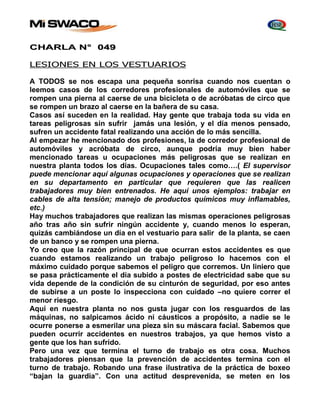 CHARLA N° 049 
LESIONES EN LOS VESTUARIOS 
A TODOS se nos escapa una pequeña sonrisa cuando nos cuentan o 
leemos casos de los corredores profesionales de automóviles que se 
rompen una pierna al caerse de una bicicleta o de acróbatas de circo que 
se rompen un brazo al caerse en la bañera de su casa. 
Casos así suceden en la realidad. Hay gente que trabaja toda su vida en 
tareas peligrosas sin sufrir jamás una lesión, y el día menos pensado, 
sufren un accidente fatal realizando una acción de lo más sencilla. 
Al empezar he mencionado dos profesiones, la de corredor profesional de 
automóviles y acróbata de circo, aunque podría muy bien haber 
mencionado tareas u ocupaciones más peligrosas que se realizan en 
nuestra planta todos los días. Ocupaciones tales como….( El supervisor 
puede mencionar aquí algunas ocupaciones y operaciones que se realizan 
en su departamento en particular que requieren que las realicen 
trabajadores muy bien entrenados. He aquí unos ejemplos: trabajar en 
cables de alta tensión; manejo de productos químicos muy inflamables, 
etc.) 
Hay muchos trabajadores que realizan las mismas operaciones peligrosas 
año tras año sin sufrir ningún accidente y, cuando menos lo esperan, 
quizás cambiándose un día en el vestuario para salir de la planta, se caen 
de un banco y se rompen una pierna. 
Yo creo que la razón principal de que ocurran estos accidentes es que 
cuando estamos realizando un trabajo peligroso lo hacemos con el 
máximo cuidado porque sabemos el peligro que corremos. Un liniero que 
se pasa prácticamente el día subido a postes de electricidad sabe que su 
vida depende de la condición de su cinturón de seguridad, por eso antes 
de subirse a un poste lo inspecciona con cuidado –no quiere correr el 
menor riesgo. 
Aquí en nuestra planta no nos gusta jugar con los resguardos de las 
máquinas, no salpicamos ácido ni cáusticos a propósito, a nadie se le 
ocurre ponerse a esmerilar una pieza sin su máscara facial. Sabemos que 
pueden ocurrir accidentes en nuestros trabajos, ya que hemos visto a 
gente que los han sufrido. 
Pero una vez que termina el turno de trabajo es otra cosa. Muchos 
trabajadores piensan que la prevención de accidentes termina con el 
turno de trabajo. Robando una frase ilustrativa de la práctica de boxeo 
“bajan la guardia”. Con una actitud desprevenida, se meten en los 
 