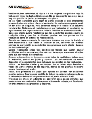 vestuarios para cambiarse de ropa e ir a sus hogares. Se quitan la ropa de 
trabajo sin mirar la ducha dónde pisan. No se dan cuenta que en el suelo 
hay una pastilla de jabón, y se rompen una pierna. 
No es razón suficiente para dejar de poner cuidado el que empleamos 
pocos minutos durante el día en el vestuario. Un accidente se puede sufrir 
en tan solo un segundo. Nos podemos romper el cuello o la columna 
vertebral tan fácilmente al resbalarnos en los vestuarios en un charco de 
agua como si nos cayéramos en el taller al resbalar en aceite derramado. 
Con esta charla quiero recalcarles que los accidentes pueden ocurrir en 
cualquier sitio y que los accidentes pueden ser tan graves en los 
vestuarios como en el taller de reparaciones. 
Cuando se vayan a cambiar la ropa para empezar su turno de trabajo o 
para marcharse a sus casas al finalizar el día, observen las mismas 
normas de prevención de accidentes que practican en la planta durante 
las horas de trabajo. 
Quiero recordarles ahora tres condiciones típicas que suelen causar 
accidentes en los vestuarios y las duchas. Yo sé que son cosas simples, 
pero aún así vamos a recordarlas: 
Basuras y desperdicios en los suelos, como hojas de periódicos, bolsas para 
el almuerzo, toallas de papel y colillas. Los desperdicios se deben 
depositar en los recipientes para la basura que existen en los vestuarios. 
Vidrios. Las botellas ruedan y se rompen. No se deben dejar botellas o 
vasos de vidrio encima de los roperos, detrás de las puertas ni mucho 
menos tiradas por el suelo. 
Jabón. Los pedacitos de jabón que apenas se pueden ver ocasionan 
muchas caídas. Cuando una pastilla de jabón ya está muy desgastada, se 
la debe depositar en un recipiente de basura, no la echen al suelo. 
Tratemos de ahora en adelante de convertir esos pocos minutos que 
pasamos en los vestuarios al empezar el turno de trabajo y al finalizarlo, 
en unos momentos agradables y seguros. 
 
