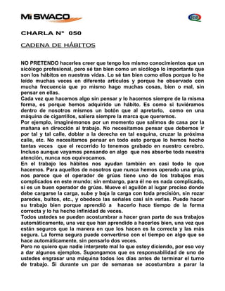 CHARLA N° 050 
CADENA DE HÁBITOS 
NO PRETENDO hacerles creer que tengo los mismo conocimientos que un 
sicólogo profesional, pero sé tan bien como un sicólogo lo importante que 
son los hábitos en nuestras vidas. Lo sé tan bien como ellos porque lo he 
leído muchas veces en diferente artículos y porque he observado con 
mucha frecuencia que yo mismo hago muchas cosas, bien o mal, sin 
pensar en ellas. 
Cada vez que hacemos algo sin pensar y lo hacemos siempre de la misma 
forma, es porque hemos adquirido un hábito. Es como si tuviéramos 
dentro de nosotros mismos un botón que al apretarlo, como en una 
máquina de cigarrillos, saliera siempre la marca que queremos. 
Por ejemplo, imaginémonos por un momento que salimos de casa por la 
mañana en dirección al trabajo. No necesitamos pensar que debemos ir 
por tal y tal calle, doblar a la derecha en tal esquina, cruzar la próxima 
calle, etc. No necesitamos pensar en todo esto porque lo hemos hecho 
tantas veces que el recorrido lo tenemos grabado en nuestro cerebro. 
Incluso aunque vayamos pensando en algo que nos absorbe toda nuestra 
atención, nunca nos equivocamos. 
En el trabajo los hábitos nos ayudan también en casi todo lo que 
hacemos. Para aquellos de nosotros que nunca hemos operado una grúa, 
nos parece que el operador de grúas tiene uno de los trabajos mas 
complicados en este mundo; sin embargo, para él no es nada complicado, 
si es un buen operador de grúas. Mueve el aguilón al lugar preciso donde 
debe cargarse la carga, sube y baja la carga con toda precisión, sin rozar 
paredes, bultos, etc., y obedece las señales casi sin verlas. Puede hacer 
su trabajo bien porque aprendió a hacerlo hace tiempo de la forma 
correcta y lo ha hecho infinidad de veces. 
Todos ustedes se pueden acostumbrar a hacer gran parte de sus trabajos 
automáticamente, una vez que han aprendido a hacerlos bien, una vez que 
están seguros que la manera en que los hacen es la correcta y las más 
segura. La forma segura puede convertirse con el tiempo en algo que se 
hace automáticamente, sin pensarlo dos veces. 
Pero no quiero que nadie interprete mal lo que estoy diciendo, por eso voy 
a dar algunos ejemplos. Supongamos que es responsabilidad de uno de 
ustedes engrasar una máquina todos los días antes de terminar el turno 
de trabajo. Si durante un par de semanas se acostumbra a parar la 
 