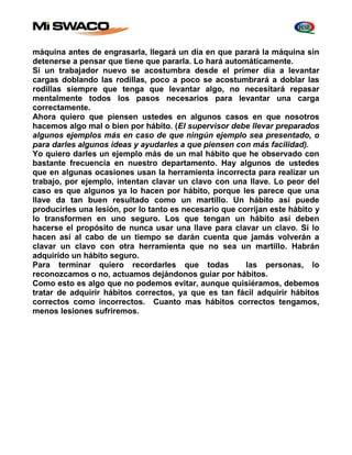 máquina antes de engrasarla, llegará un día en que parará la máquina sin 
detenerse a pensar que tiene que pararla. Lo hará automáticamente. 
Si un trabajador nuevo se acostumbra desde el primer día a levantar 
cargas doblando las rodillas, poco a poco se acostumbrará a doblar las 
rodillas siempre que tenga que levantar algo, no necesitará repasar 
mentalmente todos los pasos necesarios para levantar una carga 
correctamente. 
Ahora quiero que piensen ustedes en algunos casos en que nosotros 
hacemos algo mal o bien por hábito. (El supervisor debe llevar preparados 
algunos ejemplos más en caso de que ningún ejemplo sea presentado, o 
para darles algunos ideas y ayudarles a que piensen con más facilidad). 
Yo quiero darles un ejemplo más de un mal hábito que he observado con 
bastante frecuencia en nuestro departamento. Hay algunos de ustedes 
que en algunas ocasiones usan la herramienta incorrecta para realizar un 
trabajo, por ejemplo, intentan clavar un clavo con una llave. Lo peor del 
caso es que algunos ya lo hacen por hábito, porque les parece que una 
llave da tan buen resultado como un martillo. Un hábito así puede 
producirles una lesión, por lo tanto es necesario que corrijan este hábito y 
lo transformen en uno seguro. Los que tengan un hábito así deben 
hacerse el propósito de nunca usar una llave para clavar un clavo. Si lo 
hacen así al cabo de un tiempo se darán cuenta que jamás volverán a 
clavar un clavo con otra herramienta que no sea un martillo. Habrán 
adquirido un hábito seguro. 
Para terminar quiero recordarles que todas las personas, lo 
reconozcamos o no, actuamos dejándonos guiar por hábitos. 
Como esto es algo que no podemos evitar, aunque quisiéramos, debemos 
tratar de adquirir hábitos correctos, ya que es tan fácil adquirir hábitos 
correctos como incorrectos. Cuanto mas hábitos correctos tengamos, 
menos lesiones sufriremos. 
 