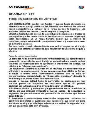 CHARLA N° 051 
TODO ES CUESTIÓN DE ACTITUD 
LOS SENTIMIENTOS pueden ser fuertes y aveces hasta abrumadores. 
Pero en nuestro trabajo diario son las actitudes que tenemos las que nos 
hacen comportarnos y trabajar de la forma en que lo hacemos. Las 
actitudes pueden ser buenas o malas, seguras o inseguras. 
El hecho desafortunado acerca de las actitudes inseguras en el trabajo es 
que aquellas que las tienes tratan de justificarlas con razones de por qué 
están confundidos. Es un rasgo humano común que la mayoría de 
nosotros creemos solamente lo que queremos creer – y lo queremos creer 
es siempre lo correcto. 
Por otra parte, cuando desarrollamos una actitud segura en el trabajo 
significa que estamos preparados para responder de una forma segura y 
efectiva. 
Como funcionan las actitudes 
La actitudes no se desarrollan de una forma misteriosa. Su actitud hacia la 
prevención de accidentes en el trabajo es en realidad una mezcla de tres 
factores: las respuestas que ha aprendido a situaciones de trabajo, sus 
hábitos y su “disposición emocional”. 
Las respuestas aprendidas pueden ser el resultado del entrenamiento en 
el trabajo o de una instrucción formal en una clase. Los hábitos se forman 
al hacer la misma cosa repetidamente mientras que se evita un 
comportamiento contradictorio. La “disposición emocional” describe la 
forma en que se siente acerca de o que uno hace. 
Incluso si nuestra actitud hacia la prevención de accidentes es muy 
positiva, puede ser bloqueada en situaciones tensas. En general, 
podemos ser vulnerables a tres niveles de tensión en el trabajo: 
1.Problemas diarios y ordinarios que generalmente crean un mínimo de 
estrés, sin una amenaza inmediata a nuestro estado de seguridad- si 
seguimos los procedimientos de prevención de accidentes que hemos 
aprendido ya. 
2. Trastornos o perturbaciones emocionales temporales, causados por 
conflictos personales o cualquiera otra frustración, que crean un clima 
emocional en el que es difícil que sobreviva una actitud de seguridad a no 
ser que esa actitud esté bien arraigada. 
 