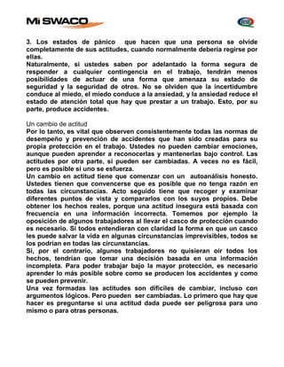 3. Los estados de pánico que hacen que una persona se olvide 
completamente de sus actitudes, cuando normalmente debería regirse por 
ellas. 
Naturalmente, si ustedes saben por adelantado la forma segura de 
responder a cualquier contingencia en el trabajo, tendrán menos 
posibilidades de actuar de una forma que amenaza su estado de 
seguridad y la seguridad de otros. No se olviden que la incertidumbre 
conduce al miedo, el miedo conduce a la ansiedad, y la ansiedad reduce el 
estado de atención total que hay que prestar a un trabajo. Esto, por su 
parte, produce accidentes. 
Un cambio de actitud 
Por lo tanto, es vital que observen consistentemente todas las normas de 
desempeño y prevención de accidentes que han sido creadas para su 
propia protección en el trabajo. Ustedes no pueden cambiar emociones, 
aunque pueden aprender a reconocerlas y mantenerlas bajo control. Las 
actitudes por otra parte, sí pueden ser cambiadas. A veces no es fácil, 
pero es posible si uno se esfuerza. 
Un cambio en actitud tiene que comenzar con un autoanálisis honesto. 
Ustedes tienen que convencerse que es posible que no tenga razón en 
todas las circunstancias. Acto seguido tiene que recoger y examinar 
diferentes puntos de vista y compararlos con los suyos propios. Debe 
obtener los hechos reales, porque una actitud insegura está basada con 
frecuencia en una información incorrecta. Tomemos por ejemplo la 
oposición de algunos trabajadores al llevar el casco de protección cuando 
es necesario. Si todos entendieran con claridad la forma en que un casco 
les puede salvar la vida en algunas circunstancias imprevisibles, todos se 
los podrían en todas las circunstancias. 
Si, por el contrario, algunos trabajadores no quisieran oír todos los 
hechos, tendrían que tomar una decisión basada en una información 
incompleta. Para poder trabajar bajo la mayor protección, es necesario 
aprender lo más posible sobre como se producen los accidentes y como 
se pueden prevenir. 
Una vez formadas las actitudes son difíciles de cambiar, incluso con 
argumentos lógicos. Pero pueden ser cambiadas. Lo primero que hay que 
hacer es preguntarse si una actitud dada puede ser peligrosa para uno 
mismo o para otras personas. 
 