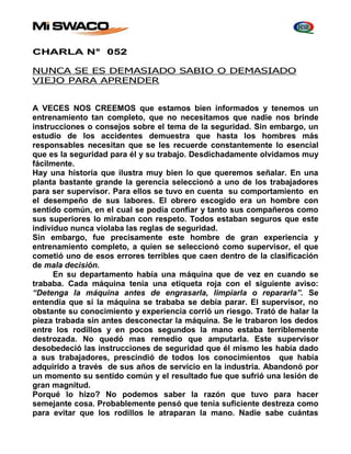 CHARLA N° 052 
NUNCA SE ES DEMASIADO SABIO O DEMASIADO 
VIEJO PARA APRENDER 
A VECES NOS CREEMOS que estamos bien informados y tenemos un 
entrenamiento tan completo, que no necesitamos que nadie nos brinde 
instrucciones o consejos sobre el tema de la seguridad. Sin embargo, un 
estudio de los accidentes demuestra que hasta los hombres más 
responsables necesitan que se les recuerde constantemente lo esencial 
que es la seguridad para él y su trabajo. Desdichadamente olvidamos muy 
fácilmente. 
Hay una historia que ilustra muy bien lo que queremos señalar. En una 
planta bastante grande la gerencia seleccionó a uno de los trabajadores 
para ser supervisor. Para ellos se tuvo en cuenta su comportamiento en 
el desempeño de sus labores. El obrero escogido era un hombre con 
sentido común, en el cual se podía confiar y tanto sus compañeros como 
sus superiores lo miraban con respeto. Todos estaban seguros que este 
individuo nunca violaba las reglas de seguridad. 
Sin embargo, fue precisamente este hombre de gran experiencia y 
entrenamiento completo, a quien se seleccionó como supervisor, el que 
cometió uno de esos errores terribles que caen dentro de la clasificación 
de mala decisión. 
En su departamento había una máquina que de vez en cuando se 
trababa. Cada máquina tenía una etiqueta roja con el siguiente aviso: 
“Detenga la máquina antes de engrasarla, limpiarla o repararla”. Se 
entendía que si la máquina se trababa se debía parar. El supervisor, no 
obstante su conocimiento y experiencia corrió un riesgo. Trató de halar la 
pieza trabada sin antes desconectar la máquina. Se le trabaron los dedos 
entre los rodillos y en pocos segundos la mano estaba terriblemente 
destrozada. No quedó mas remedio que amputarla. Este supervisor 
desobedeció las instrucciones de seguridad que él mismo les había dado 
a sus trabajadores, prescindió de todos los conocimientos que había 
adquirido a través de sus años de servicio en la industria. Abandonó por 
un momento su sentido común y el resultado fue que sufrió una lesión de 
gran magnitud. 
Porqué lo hizo? No podemos saber la razón que tuvo para hacer 
semejante cosa. Probablemente pensó que tenía suficiente destreza como 
para evitar que los rodillos le atraparan la mano. Nadie sabe cuántas 
 