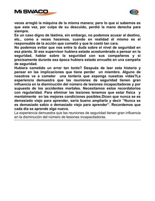 veces arregló la máquina de la misma manera; pero lo que sí sabemos es 
que esta vez, por culpa de su descuido, perdió la mano derecha para 
siempre. 
Es un caso digno de lástima, sin embargo, no podemos acusar al destino, 
etc., como a veces hacemos, cuando en realidad él mismo es el 
responsable de la acción que cometió y que le costó tan cara. 
No podemos evitar que nos entre la duda sobre el nivel de seguridad en 
esa planta. Si ese supervisor hubiera estado acostumbrado a pensar en la 
seguridad, hablar sobre la seguridad con sus compañeros y si 
precisamente durante esa época hubiera estado envuelto en una campaña 
de seguridad. 
Hubiera cometido un error tan tonto? Después de leer esta historia y 
pensar en las implicaciones que tiene perder un miembro. Alguno de 
nosotros va a cometer una tontería que exponga nuestras vidas?La 
experiencia demuestra que las reuniones de seguridad tienen gran 
influencia en la disminución del número de lesiones incapacitadoras y por 
supuesto de los accidentes mortales. Necesitamos estos recordatorios 
con regularidad. Para eliminar las lesiones tenemos que estar física y 
mentalmente en las mejores condiciones posibles.Dicen que nunca se es 
demasiado viejo para aprender, sería bueno ampliarla y decir ”Nunca se 
es demasiado sabio o demasiado viejo para aprender”. Recordemos que 
cada día se aprende algo nuevo. 
La experiencia demuestra que las reuniones de seguridad tienen gran influencia 
en la disminución del número de lesiones incapacitadoras. 
 