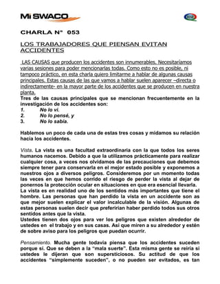 CHARLA N° 053 
LOS TRABAJADORES QUE PIENSAN EVITAN 
ACCIDENTES 
LAS CAUSAS que producen los accidentes son innumerables. Necesitaríamos 
varias sesiones para poder mencionarlas todas. Como esto no es posible, ni 
tampoco práctico, en esta charla quiero limitarme a hablar de algunas causas 
principales. Estas causas de las que vamos a hablar suelen aparecer –directa o 
indirectamente- en la mayor parte de los accidentes que se producen en nuestra 
planta. 
Tres de las causas principales que se mencionan frecuentemente en la 
investigación de los accidentes son: 
1. No lo vi. 
2. No lo pensé, y 
3. No lo sabía. 
Hablemos un poco de cada una de estas tres cosas y midamos su relación 
hacia los accidentes. 
Vista. La vista es una facultad extraordinaria con la que todos los seres 
humanos nacemos. Debido a que la utilizamos prácticamente para realizar 
cualquier cosa, a veces nos olvidamos de las precauciones que debemos 
siempre tener para conservarla en el mejor estado posible y exponemos a 
nuestros ojos a diversos peligros. Consideremos por un momento todas 
las veces en que hemos corrido el riesgo de perder la vista al dejar de 
ponernos la protección ocular en situaciones en que era esencial llevarla. 
La vista es en realidad uno de los sentidos más importantes que tiene el 
hombre. Las personas que han perdido la vista en un accidente son as 
que mejor suelen explicar el valor incalculable de la visión. Algunas de 
estas personas suelen decir que preferirían haber perdido todos sus otros 
sentidos antes que la vista. 
Ustedes tienen dos ojos para ver los peligros que existen alrededor de 
ustedes en el trabajo y en sus casas. Así que miren a su alrededor y estén 
de sobre aviso para los peligros que puedan ocurrir. 
Pensamiento. Mucha gente todavía piensa que los accidentes suceden 
porque sí. Que se deben a la “mala suerte”. Esta misma gente se reiría si 
ustedes le dijeran que son supersticiosos. Su actitud de que los 
accidentes “simplemente suceden”, o no pueden ser evitados, es tan 
 