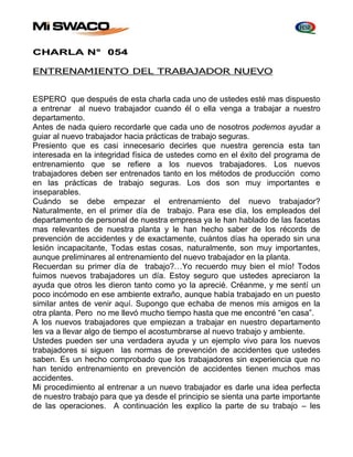 CHARLA N° 054 
ENTRENAMIENTO DEL TRABAJADOR NUEVO 
ESPERO que después de esta charla cada uno de ustedes esté mas dispuesto 
a entrenar al nuevo trabajador cuando él o ella venga a trabajar a nuestro 
departamento. 
Antes de nada quiero recordarle que cada uno de nosotros podemos ayudar a 
guiar al nuevo trabajador hacia prácticas de trabajo seguras. 
Presiento que es casi innecesario decirles que nuestra gerencia esta tan 
interesada en la integridad física de ustedes como en el éxito del programa de 
entrenamiento que se refiere a los nuevos trabajadores. Los nuevos 
trabajadores deben ser entrenados tanto en los métodos de producción como 
en las prácticas de trabajo seguras. Los dos son muy importantes e 
inseparables. 
Cuándo se debe empezar el entrenamiento del nuevo trabajador? 
Naturalmente, en el primer día de trabajo. Para ese día, los empleados del 
departamento de personal de nuestra empresa ya le han hablado de las facetas 
mas relevantes de nuestra planta y le han hecho saber de los récords de 
prevención de accidentes y de exactamente, cuántos días ha operado sin una 
lesión incapacitante, Todas estas cosas, naturalmente, son muy importantes, 
aunque preliminares al entrenamiento del nuevo trabajador en la planta. 
Recuerdan su primer día de trabajo?…Yo recuerdo muy bien el mío! Todos 
fuimos nuevos trabajadores un día. Estoy seguro que ustedes apreciaron la 
ayuda que otros les dieron tanto como yo la aprecié. Créanme, y me sentí un 
poco incómodo en ese ambiente extraño, aunque había trabajado en un puesto 
similar antes de venir aquí. Supongo que echaba de menos mis amigos en la 
otra planta. Pero no me llevó mucho tiempo hasta que me encontré “en casa”. 
A los nuevos trabajadores que empiezan a trabajar en nuestro departamento 
les va a llevar algo de tiempo el acostumbrarse al nuevo trabajo y ambiente. 
Ustedes pueden ser una verdadera ayuda y un ejemplo vivo para los nuevos 
trabajadores si siguen las normas de prevención de accidentes que ustedes 
saben. Es un hecho comprobado que los trabajadores sin experiencia que no 
han tenido entrenamiento en prevención de accidentes tienen muchos mas 
accidentes. 
Mi procedimiento al entrenar a un nuevo trabajador es darle una idea perfecta 
de nuestro trabajo para que ya desde el principio se sienta una parte importante 
de las operaciones. A continuación les explico la parte de su trabajo – les 
 