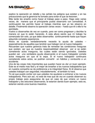 explico la operación en detalle y les señalo los peligros que existen y en las 
precauciones que la gerencia ha tomado para evitar el que se lesionen. 
Más tarde les enseño como hacer el trabajo paso a paso. Hago esto varias 
veces, de manera que el principiante pueda observarlo con comodidad. A 
continuación les permito hacer el trabajo mientras que yo les observo en 
detalle. Finalmente observo la operación varias veces – hasta que él o ella lo ha 
asimilado. 
Vuelvo a observarles de vez en cuando, para ver como progresan y decirles la 
manera en que lo están haciendo. A esta altura siento que mi trabajo ha 
comenzado tan solo, ya que debo observarles continuamente hasta que hayan 
adquirido completa experiencia. 
Ahora es cuando verdaderamente necesito la ayuda de ustedes – 
especialmente de aquellos que tendrán que trabajar con el nuevo trabajador. 
Recuerden que nuestra gerencia trata de remediar las condiciones inseguras 
que existen, así que es nuestra responsabilidad observar por si se están 
cometiendo actos inseguros, los cuales están siendo ignorados. Ustedes 
pueden ser una verdadera ayuda observando si el nuevo trabajador comete 
actos inseguros sin que él lo sepa. Si el nuevo trabajador continuara 
cometiendo estos actos, se podrían convertir en hábitos y conducirlo a un 
accidente. 
Una de las cosas más importantes que pueden hacer es dar un buen ejemplo. 
Este es el medio mas fácil y el mejor de enseñar a los nuevos trabajadores que 
en nuestra compañía se da preferencia a la integridad física. Si él observa que 
ustedes trabajan con seguridad, indudablemente, el también lo hará. 
Yo sé que puedo contar con que ustedes me ayudaran a entrenar a los nuevos 
trabajadores. Pero aún así, no está de mas que de vez en cuando observen su 
propio trabajo para asegurarse de que en caso de que viniera un nuevo 
trabajador y les estuviera observando, le estarían dando buen ejemplo, esto es, 
estarían siendo unos buenos maestros. 
 