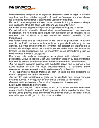 Inmediatamente después de la explosión desciende sobre el lugar un silencio 
sepulcral que dura casi diez segundos. A continuación empieza el murmullo de 
los cientos de trabajadores y cada vez las voces son mas altas. 
En medio de esto alguien empieza con un ataque de tos y es como la chispa 
que incita a los otros. De algún lado sale una voz que grita “Gas!” 
En menos de diez segundos empiezan los gritos y acto seguido..el pánico. 
En realidad nadie ha sufrido ni tan siquiera un arañazo como consecuencia de 
la explosión. No ha habido daño alguno con excepción de los cristales de las 
ventanas, pero el temor a lo desconocido ha tomado posesión de los 
trabajadores. 
Dos supervisores que se encuentran en las áreas de producción en cuanto 
oyen la explosión saben inmediatamente el origen de la misma y lo que 
significa. Se trata simplemente del reventón del colector de vapores de la 
caldera, sin embargo, estos dos supervisores no hacen nada para calmar los 
temores de los trabajadores que se encuentran a sus alrededores y uno de 
ellos empieza a reírse a carcajadas. 
Dos horas más tarde el encargado de la planta está hablando con los 
periodistas. Mueve la cabeza y con una expresión triste en su cara mira hacia 
la puerta de entrada de mercancías en donde se encuentran seis cadáveres. 
-No me explico como ha pasado esto! No había razón para el pánico y que 
todos trataran de salir del local precipitadamente. Ya habíamos tenido 
reventones como este anteriormente, no hacen daño, solo ruido. 
-Y los supervisores habían trazado un plan en caso de que sucediera de 
nuevo?- preguntó uno de los reporteros. 
-Tal vez. En otras ocasiones la gente se ha asustado pero nunca corrieron 
hacia las puertas. A lo mejor fue el ruido de los cristales de las ventanas. 
-De quién ustedes creen que fue la culpa? – pregunta otro reportero. 
La pregunta sorprende al interrogado. 
-De quién es la culpa?…..mire cuando yo salí de mi oficina, escasamente tres o 
cuatro minutos después de la explosión, ya era muy tarde para hacer nada. Fue 
terrible verlos gritando, unos sobre otros tratando de alcanzar la salida. Creían 
que había gas en el lugar. La culpa no es de nadie. 
 