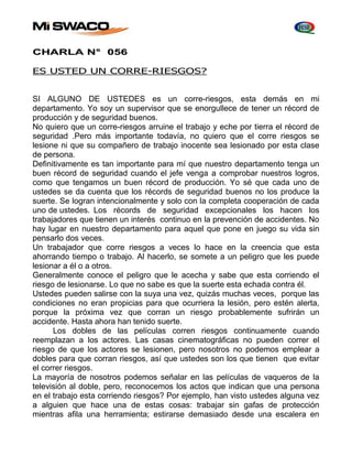 CHARLA N° 056 
ES USTED UN CORRE-RIESGOS? 
SI ALGUNO DE USTEDES es un corre-riesgos, esta demás en mi 
departamento. Yo soy un supervisor que se enorgullece de tener un récord de 
producción y de seguridad buenos. 
No quiero que un corre-riesgos arruine el trabajo y eche por tierra el récord de 
seguridad .Pero más importante todavía, no quiero que el corre riesgos se 
lesione ni que su compañero de trabajo inocente sea lesionado por esta clase 
de persona. 
Definitivamente es tan importante para mí que nuestro departamento tenga un 
buen récord de seguridad cuando el jefe venga a comprobar nuestros logros, 
como que tengamos un buen récord de producción. Yo sé que cada uno de 
ustedes se da cuenta que los récords de seguridad buenos no los produce la 
suerte. Se logran intencionalmente y solo con la completa cooperación de cada 
uno de ustedes. Los récords de seguridad excepcionales los hacen los 
trabajadores que tienen un interés continuo en la prevención de accidentes. No 
hay lugar en nuestro departamento para aquel que pone en juego su vida sin 
pensarlo dos veces. 
Un trabajador que corre riesgos a veces lo hace en la creencia que esta 
ahorrando tiempo o trabajo. Al hacerlo, se somete a un peligro que les puede 
lesionar a él o a otros. 
Generalmente conoce el peligro que le acecha y sabe que esta corriendo el 
riesgo de lesionarse. Lo que no sabe es que la suerte esta echada contra él. 
Ustedes pueden salirse con la suya una vez, quizás muchas veces, porque las 
condiciones no eran propicias para que ocurriera la lesión, pero estén alerta, 
porque la próxima vez que corran un riesgo probablemente sufrirán un 
accidente. Hasta ahora han tenido suerte. 
Los dobles de las películas corren riesgos continuamente cuando 
reemplazan a los actores. Las casas cinematográficas no pueden correr el 
riesgo de que los actores se lesionen, pero nosotros no podemos emplear a 
dobles para que corran riesgos, así que ustedes son los que tienen que evitar 
el correr riesgos. 
La mayoría de nosotros podemos señalar en las películas de vaqueros de la 
televisión al doble, pero, reconocemos los actos que indican que una persona 
en el trabajo esta corriendo riesgos? Por ejemplo, han visto ustedes alguna vez 
a alguien que hace una de estas cosas: trabajar sin gafas de protección 
mientras afila una herramienta; estirarse demasiado desde una escalera en 
 