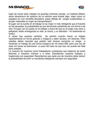 lugar de mover ésta; trabajar sin guantes mientras maneja un material afilado; 
sacar tetracloruro de carbono de un extintor para limpiar algo; viajar como un 
pasajero en una carretilla elevadora; pasar debajo de cargas suspendidas; o, 
arrojar materiales en lugar de transportarlos? 
El jugar con la suerte en el trabajo no es mejor ni más inteligente que el hacerlo 
en las apuestas, la probabilidad es que terminarán perdiendo de una forma o de 
otra. El jugar con la suerte en el trabajo o fuera de ese es el juego mas serio y 
peligroso; están arriesgando su vida, su futuro, y su felicidad – no solamente su 
dinero. 
A veces hay quienes cambian de opinión cuando hacen un trabajo 
repetidamente en forma gratuita o insegura y salen airosos, sin lesiones. Pero 
ustedes deben recordar que podrán salir airosos corriendo un riesgo o 
haciendo un trabajo de una forma insegura de mil veces 999, pero una vez de 
esas mil veces se lesionaran. Lo peor del caso es que esa vez puede ser fatal 
para ustedes. 
La mayoría de nosotros como trabajadores cuidadosos que tratamos de evitar 
lesiones a nosotros mismos y a otros. Estudiemos nuestros trabajos y 
hagámoslo con seguridad. Recordemos que cada uno de nosotros debe reducir 
la probabilidad de sufrir un accidente trabajando siempre con seguridad. 
 